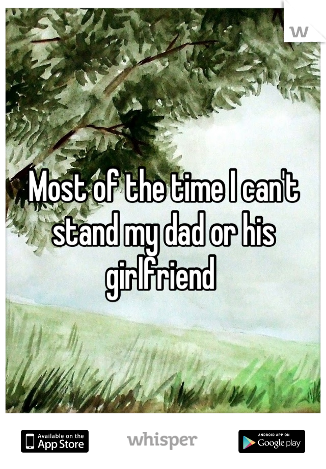 Most of the time I can't stand my dad or his girlfriend 