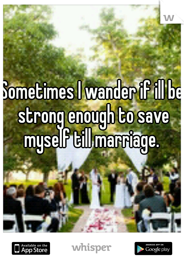 Sometimes I wander if ill be strong enough to save myself till marriage. 