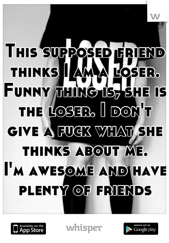 This supposed friend thinks I am a loser. Funny thing is, she is the loser. I don't give a fuck what she thinks about me. 
I'm awesome and have plenty of friends