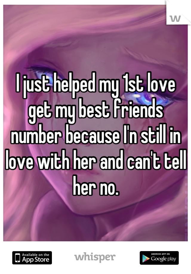 I just helped my 1st love get my best friends number because I'n still in love with her and can't tell her no.