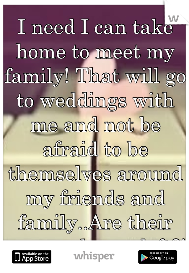 I need I can take home to meet my family! That will go to weddings with me and not be afraid to be themselves around my friends and family..Are their any good guys left?!