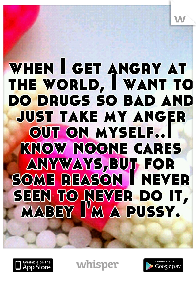 when I get angry at the world, I want to do drugs so bad and just take my anger out on myself..I know noone cares anyways,but for some reason I never seen to never do it, mabey I'm a pussy.