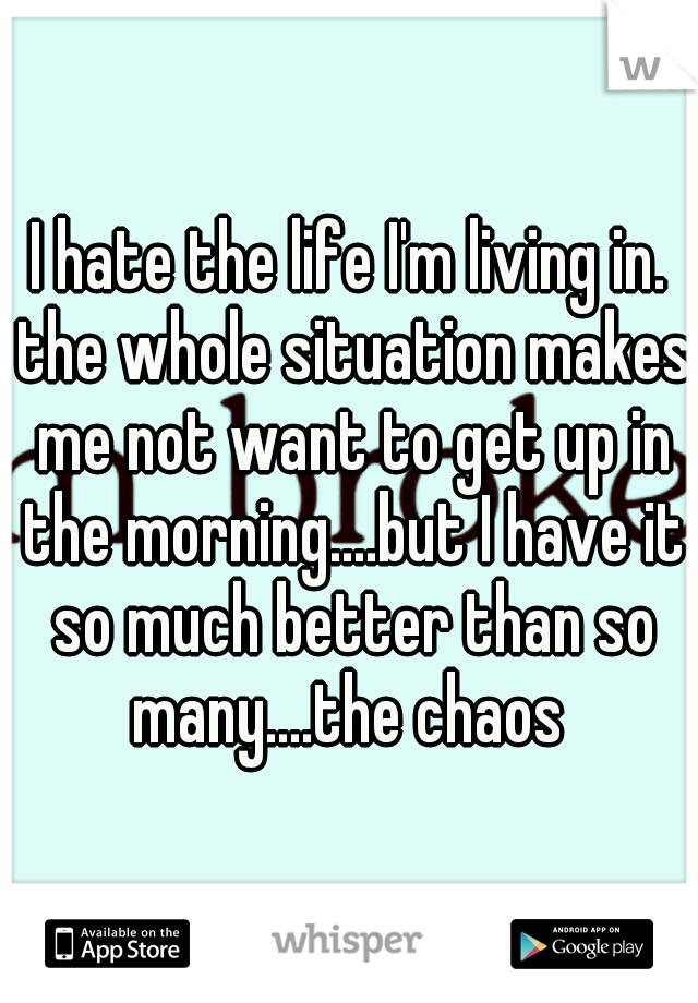 I hate the life I'm living in. the whole situation makes me not want to get up in the morning....but I have it so much better than so many....the chaos 