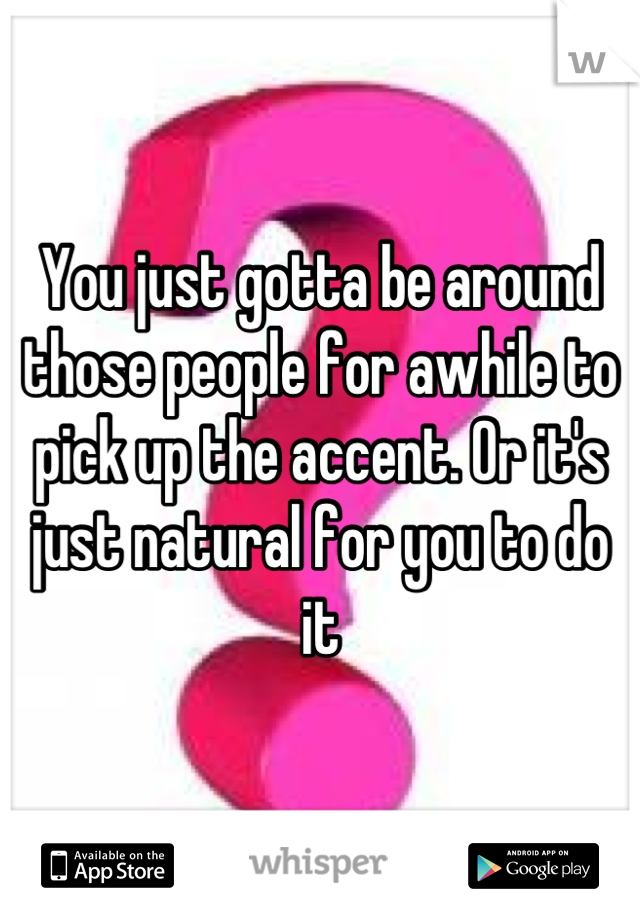 You just gotta be around those people for awhile to pick up the accent. Or it's just natural for you to do it