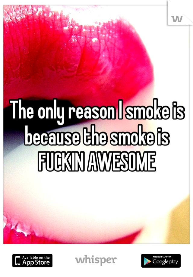 The only reason I smoke is because the smoke is FUCKIN AWESOME