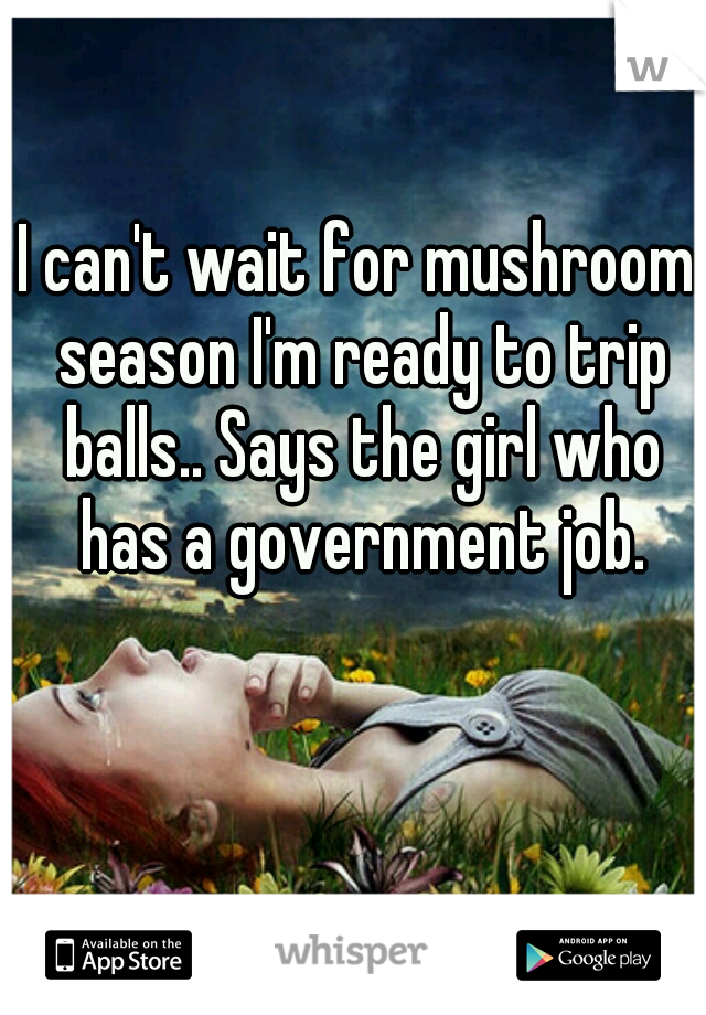 I can't wait for mushroom season I'm ready to trip balls.. Says the girl who has a government job.
