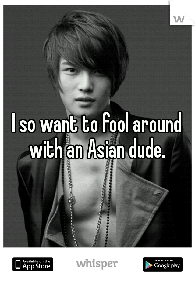 I so want to fool around with an Asian dude. 