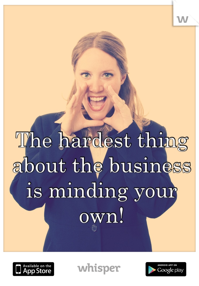 The hardest thing about the business is minding your own!
