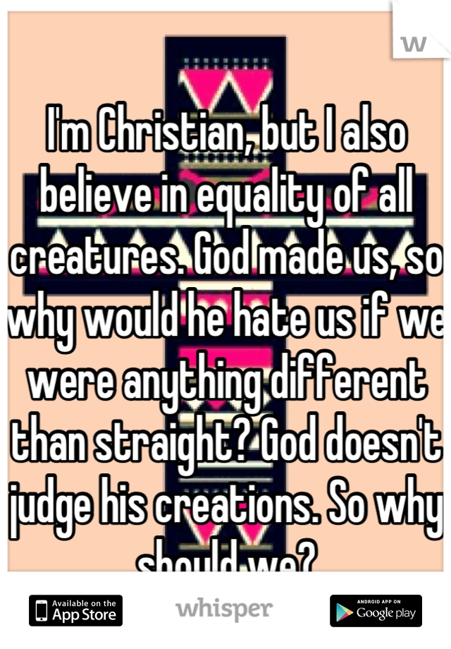 I'm Christian, but I also believe in equality of all creatures. God made us, so why would he hate us if we were anything different than straight? God doesn't judge his creations. So why should we?