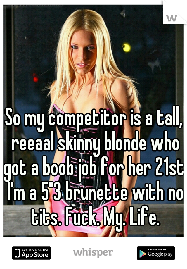 So my competitor is a tall, reeaal skinny blonde who got a boob job for her 21st. I'm a 5"3 brunette with no tits. Fuck. My. Life.