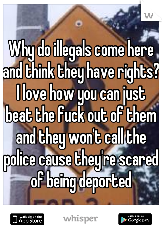 Why do illegals come here and think they have rights? I love how you can just beat the fuck out of them and they won't call the police cause they're scared of being deported
