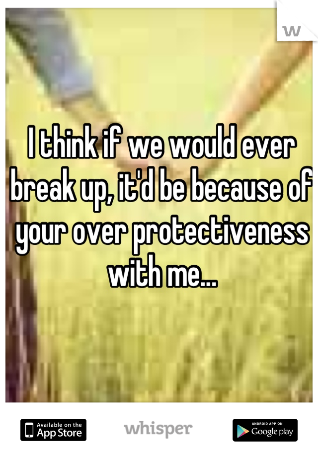 I think if we would ever break up, it'd be because of your over protectiveness with me...