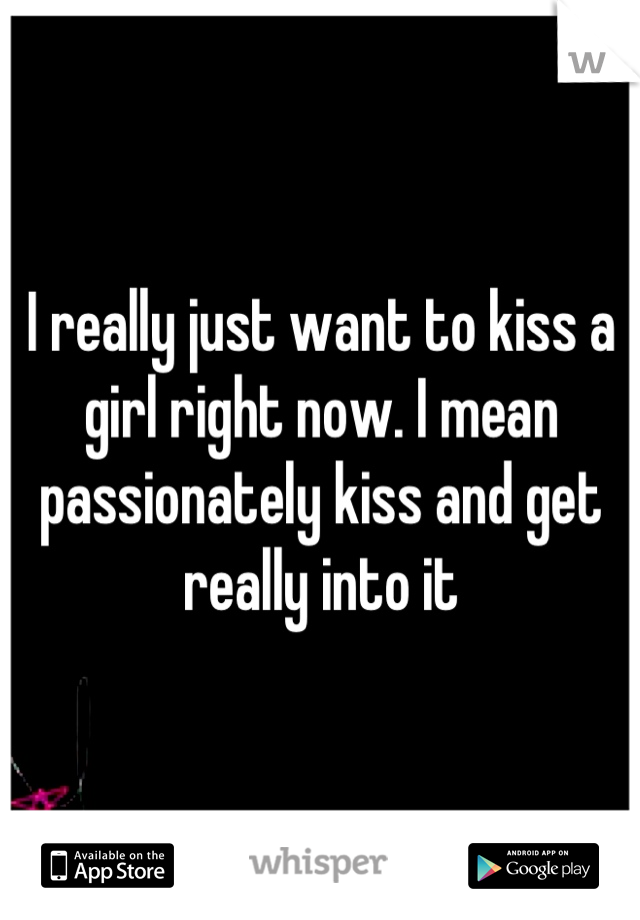 I really just want to kiss a girl right now. I mean passionately kiss and get really into it