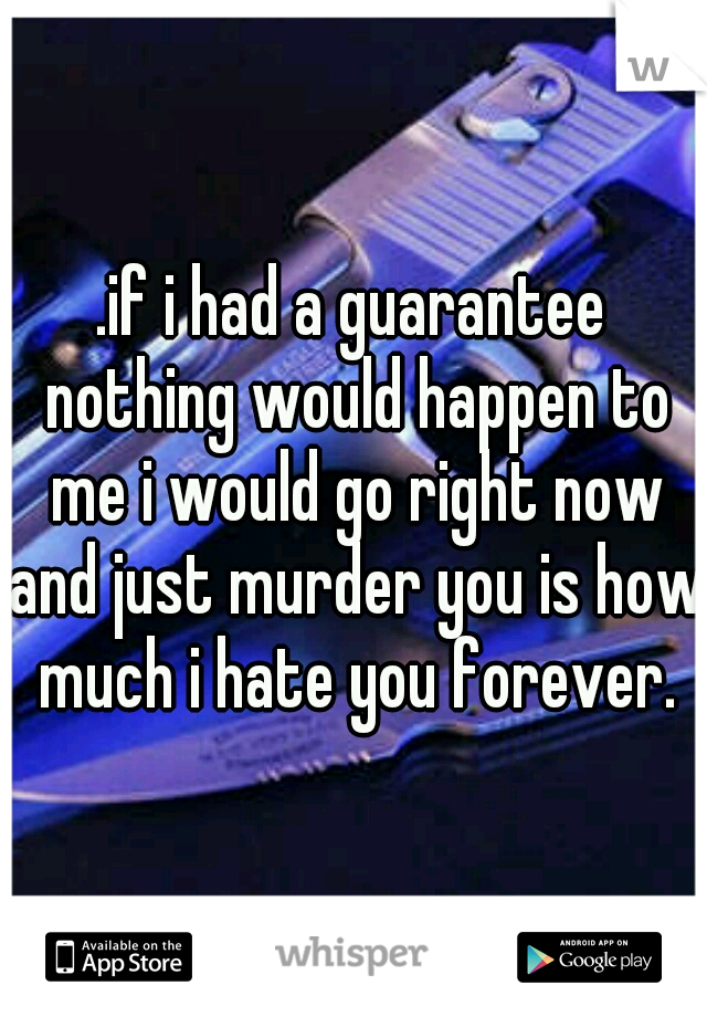 .if i had a guarantee nothing would happen to me i would go right now and just murder you is how much i hate you forever.