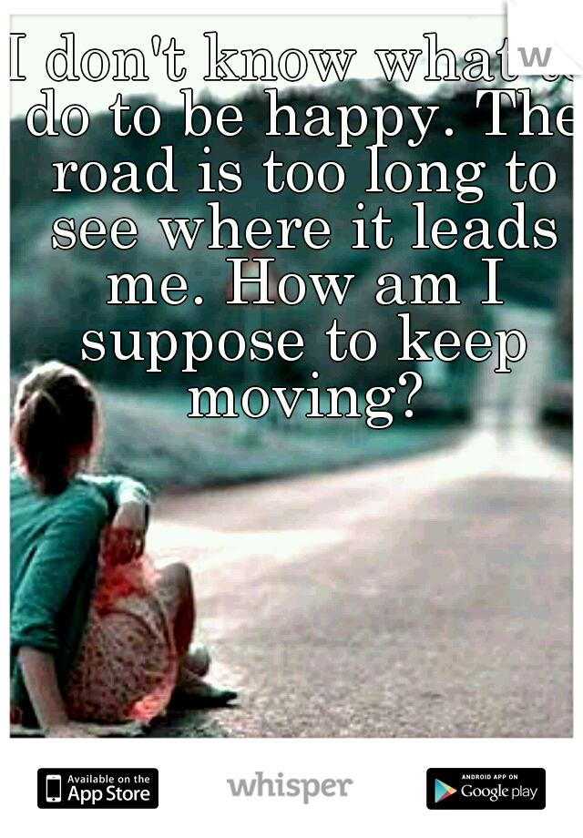 I don't know what to do to be happy. The road is too long to see where it leads me. How am I suppose to keep moving?