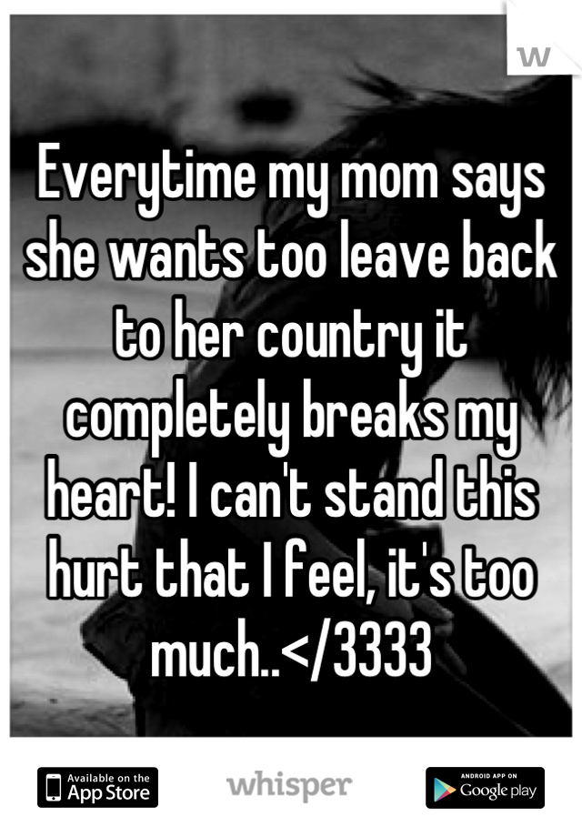 Everytime my mom says she wants too leave back to her country it completely breaks my heart! I can't stand this hurt that I feel, it's too much..</3333