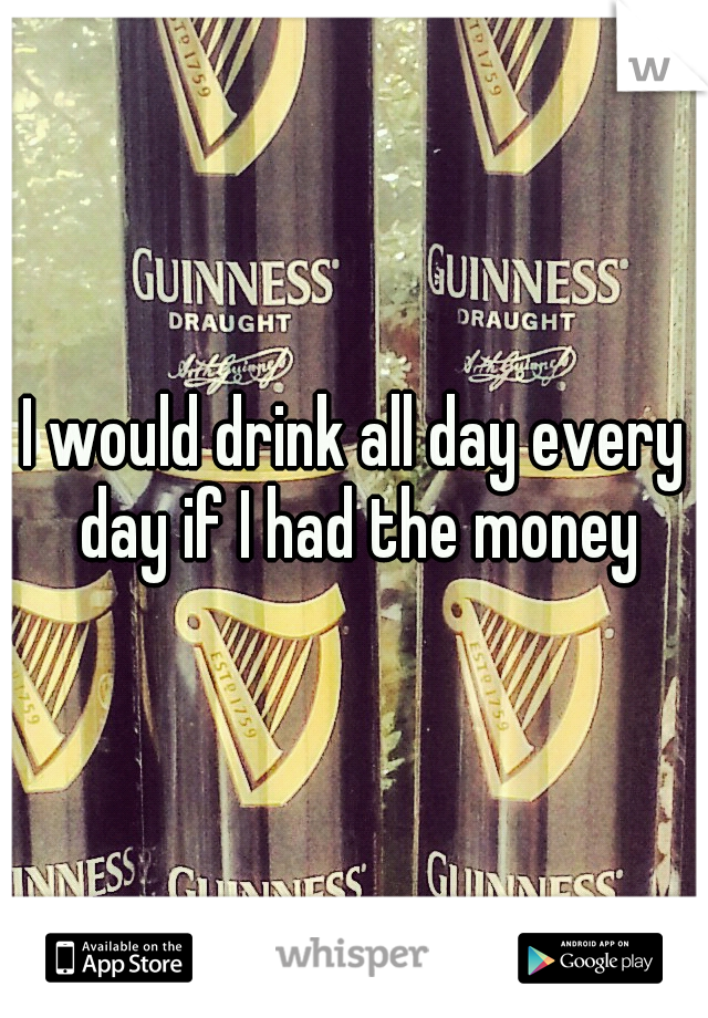 I would drink all day every day if I had the money