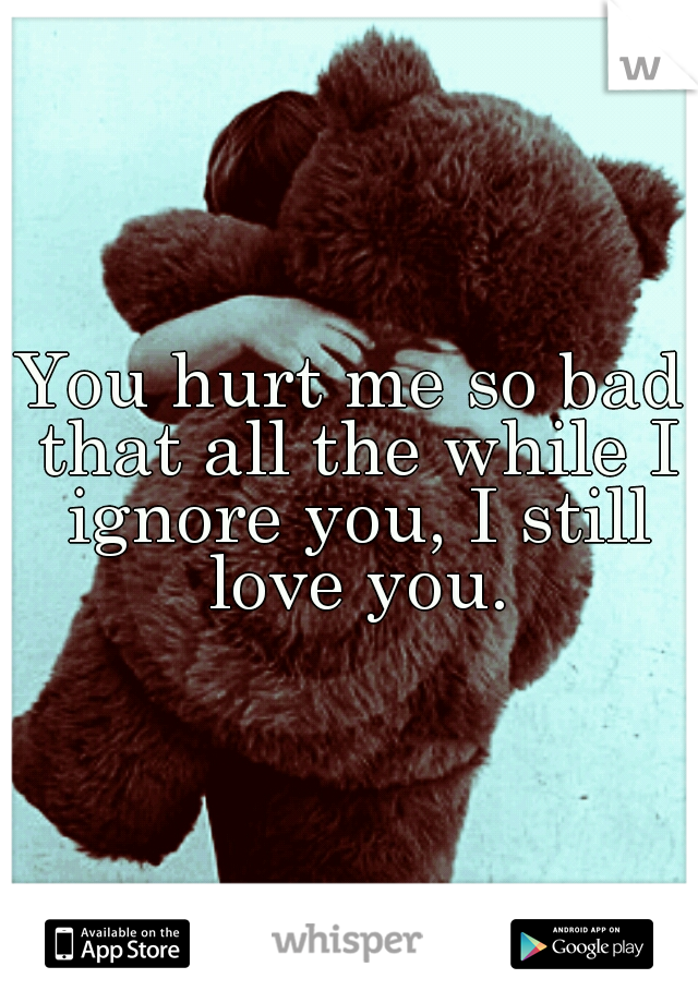 You hurt me so bad that all the while I ignore you, I still love you.
