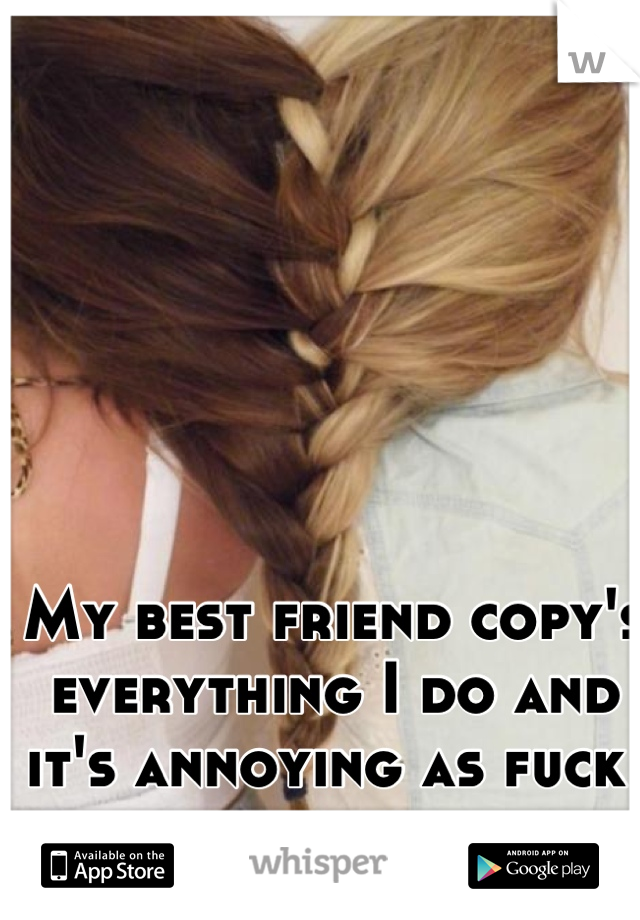 My best friend copy's everything I do and it's annoying as fuck 