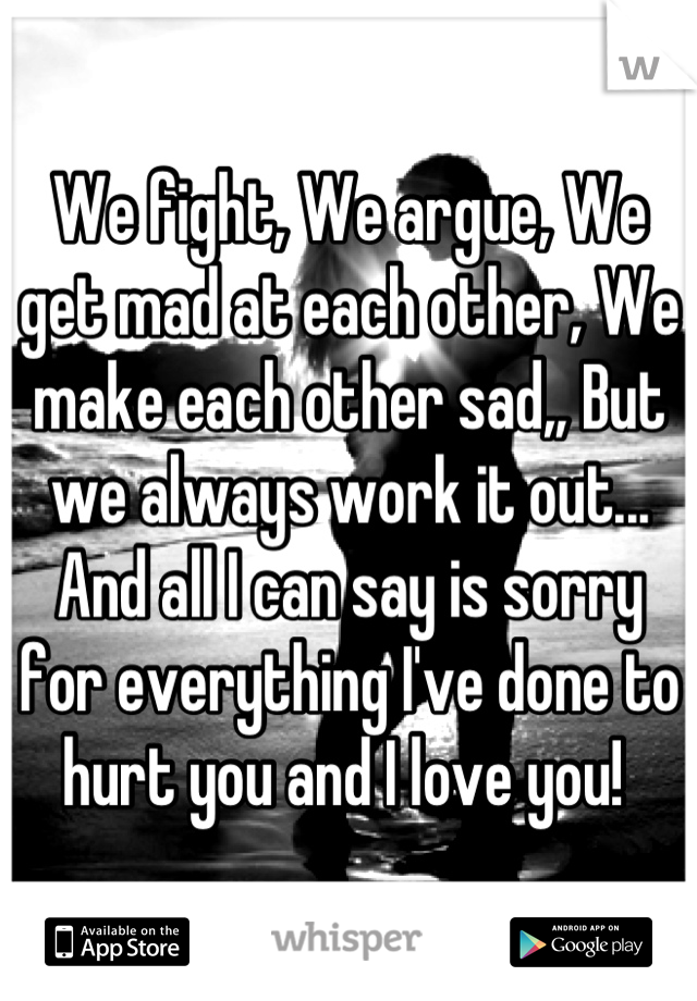 We fight, We argue, We get mad at each other, We make each other sad,, But we always work it out... And all I can say is sorry for everything I've done to hurt you and I love you! 