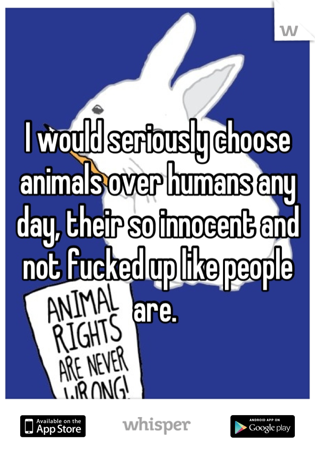 I would seriously choose animals over humans any day, their so innocent and not fucked up like people are. 