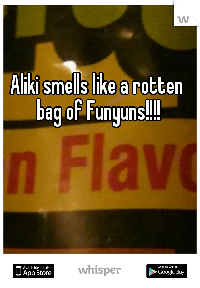 Aliki smells like a rotten bag of Funyuns!!!!