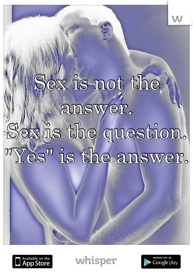 Sex is not the answer. 
Sex is the question. 
"Yes" is the answer.