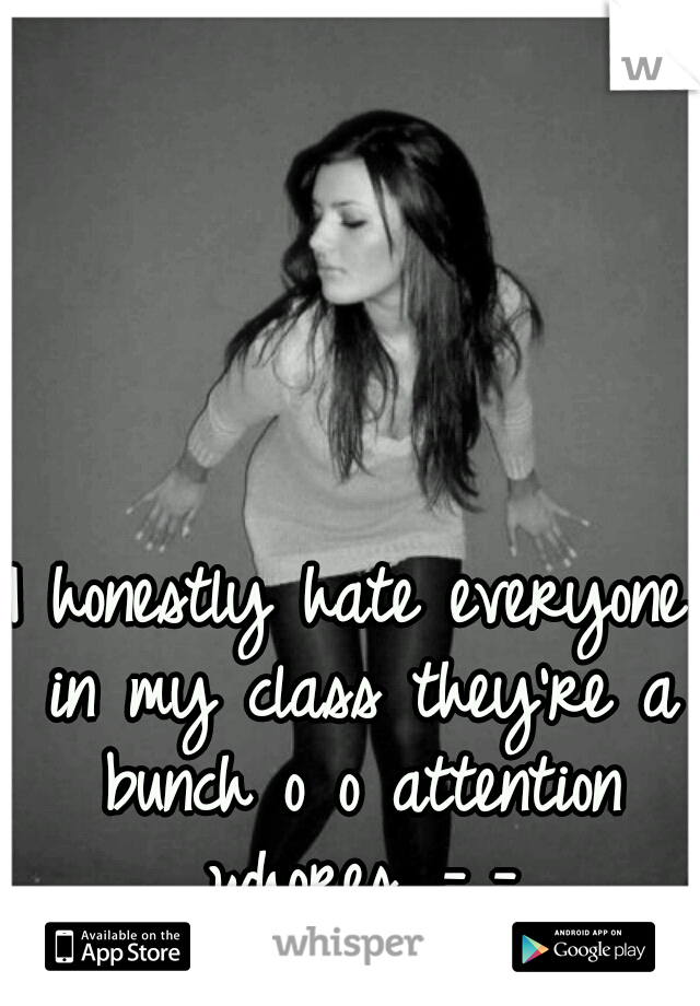 I honestly hate everyone in my class they're a bunch o o attention whores...-_-