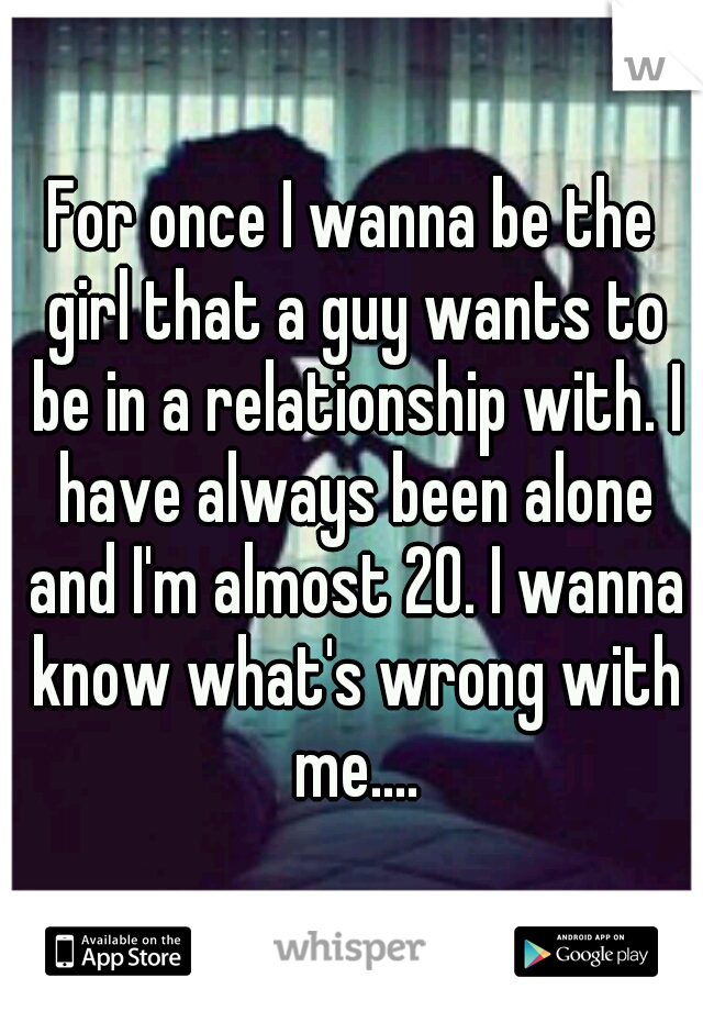 For once I wanna be the girl that a guy wants to be in a relationship with. I have always been alone and I'm almost 20. I wanna know what's wrong with me....