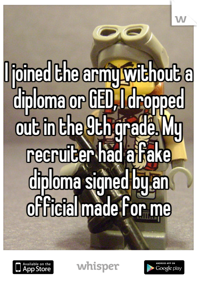 I joined the army without a diploma or GED, I dropped out in the 9th grade. My recruiter had a fake diploma signed by an official made for me