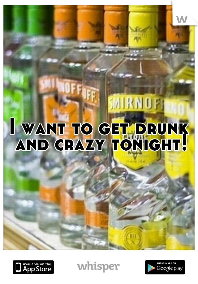 I want to get drunk and crazy tonight!