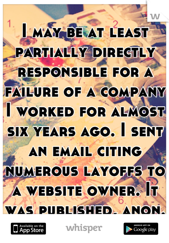 I may be at least partially directly responsible for a failure of a company I worked for almost six years ago. I sent an email citing numerous layoffs to a website owner. It was published, anon.