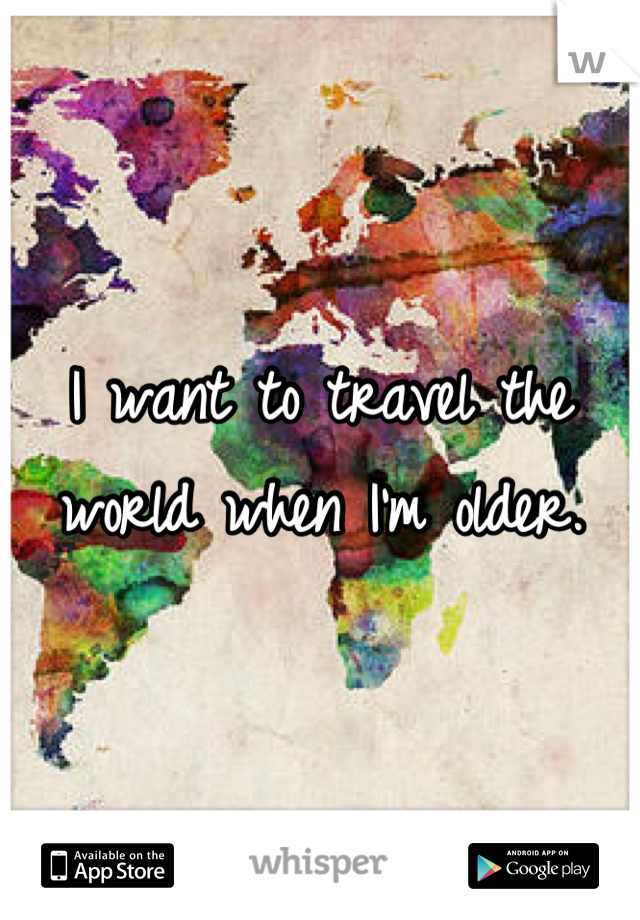 I want to travel the world when I'm older.
