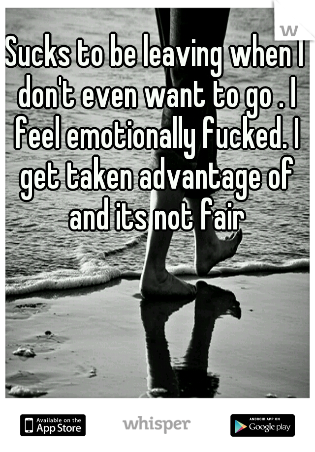 Sucks to be leaving when I don't even want to go . I feel emotionally fucked. I get taken advantage of and its not fair