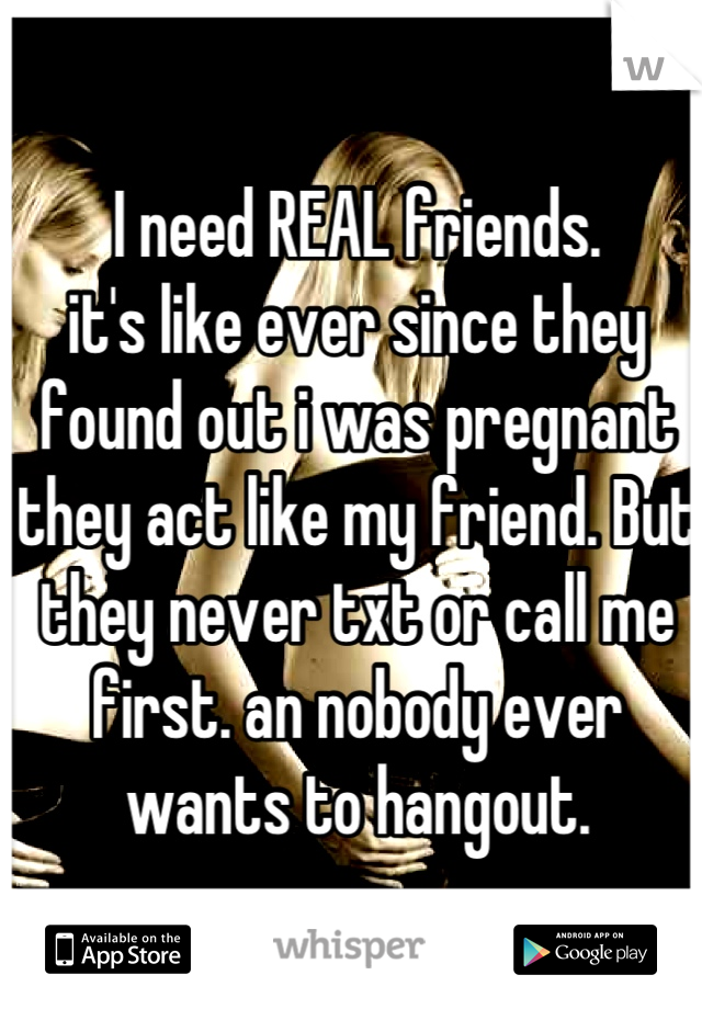 I need REAL friends.
it's like ever since they found out i was pregnant they act like my friend. But they never txt or call me first. an nobody ever wants to hangout.