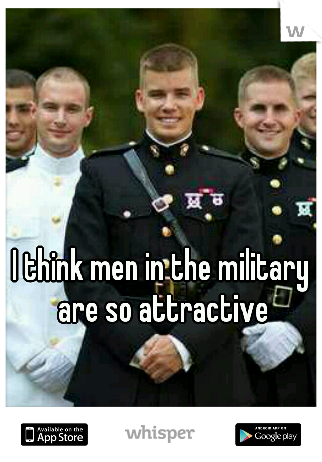 I think men in the military are so attractive