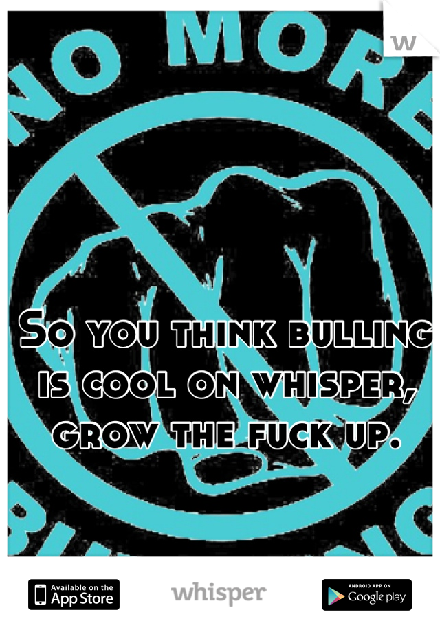 So you think bulling is cool on whisper, grow the fuck up.