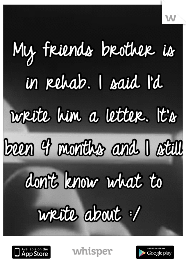 My friends brother is in rehab. I said I'd write him a letter. It's been 4 months and I still don't know what to write about :/ 