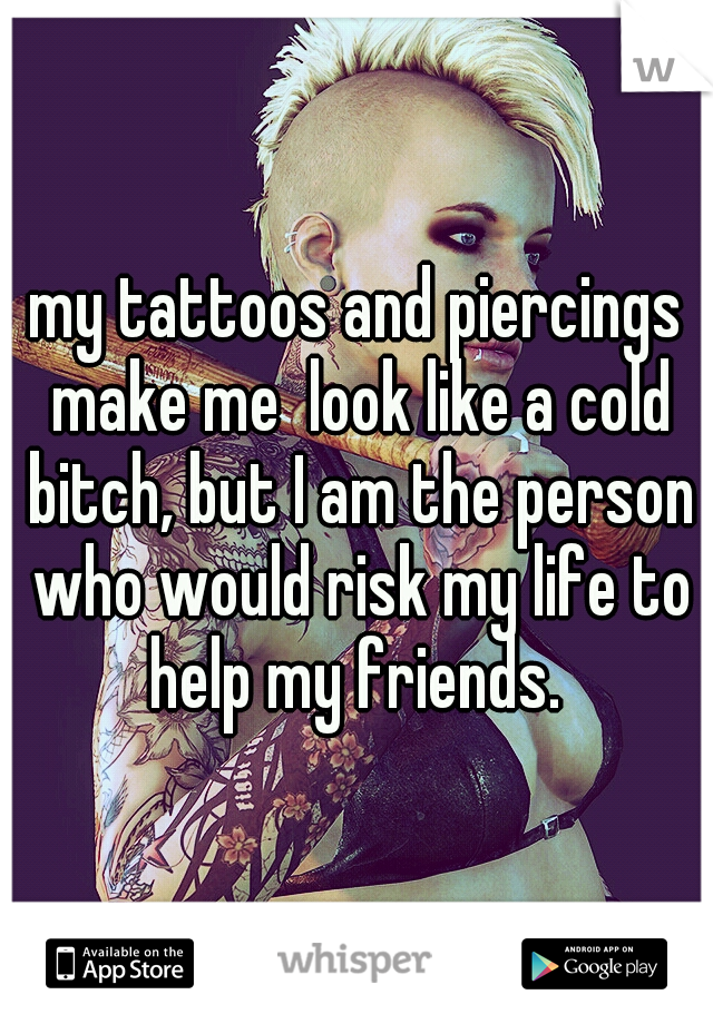 my tattoos and piercings make me  look like a cold bitch, but I am the person who would risk my life to help my friends. 