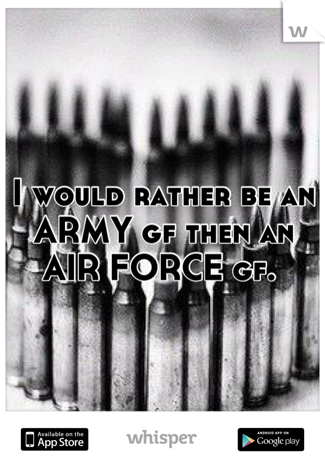 I would rather be an ARMY gf then an AIR FORCE gf. 