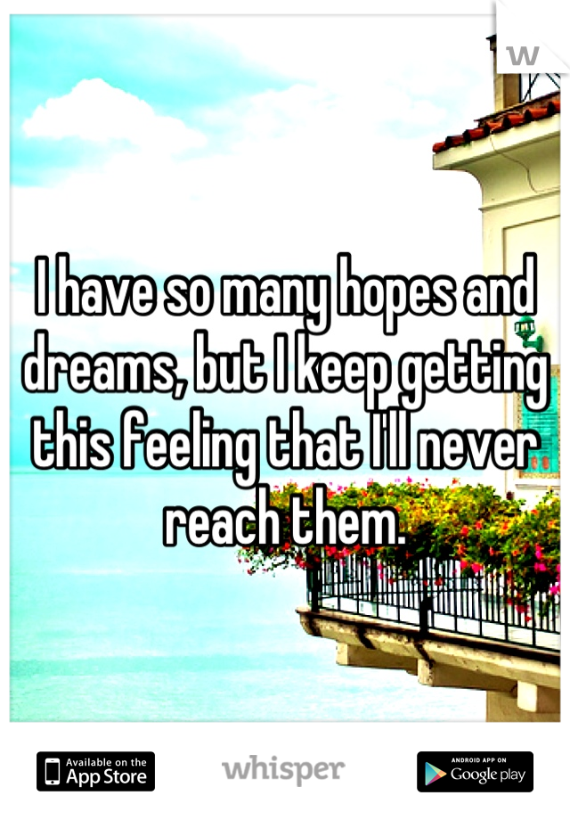 I have so many hopes and dreams, but I keep getting this feeling that I'll never reach them.
