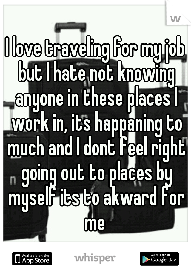 I love traveling for my job but I hate not knowing anyone in these places I work in, its happaning to much and I dont feel right going out to places by myself its to akward for me 