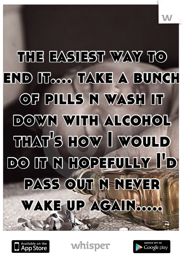the easiest way to end it.... take a bunch of pills n wash it down with alcohol that's how I would do it n hopefully I'd pass out n never wake up again.....