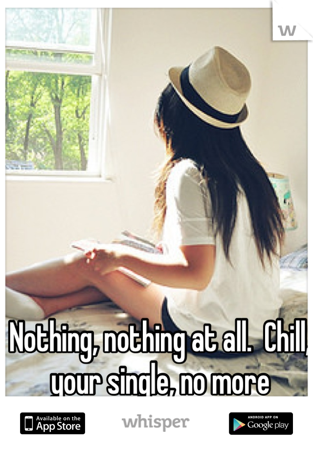 Nothing, nothing at all.  Chill, your single, no more worries.