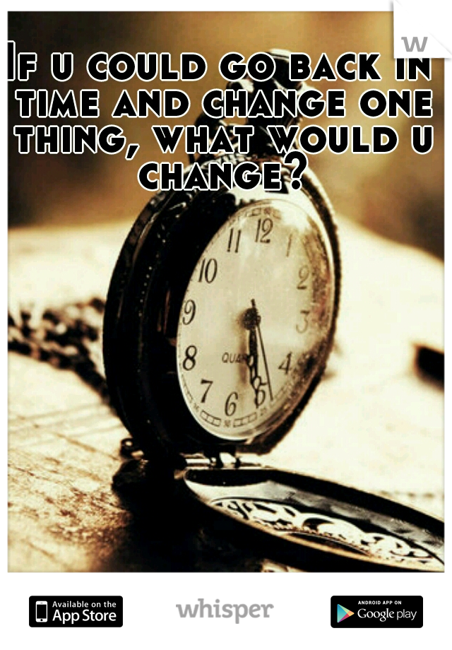 If u could go back in time and change one thing, what would u change?
