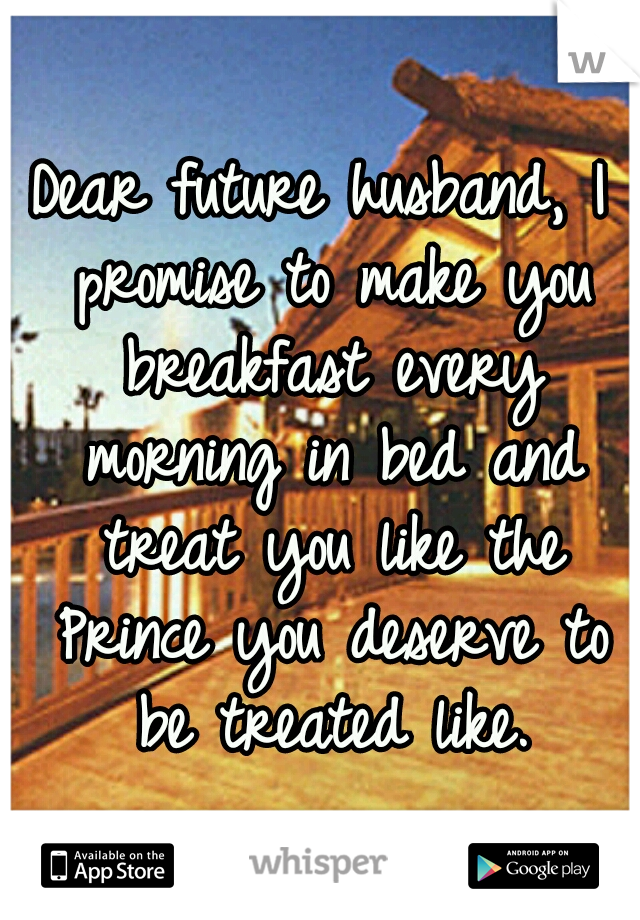 Dear future husband, I promise to make you breakfast every morning in bed and treat you like the Prince you deserve to be treated like.