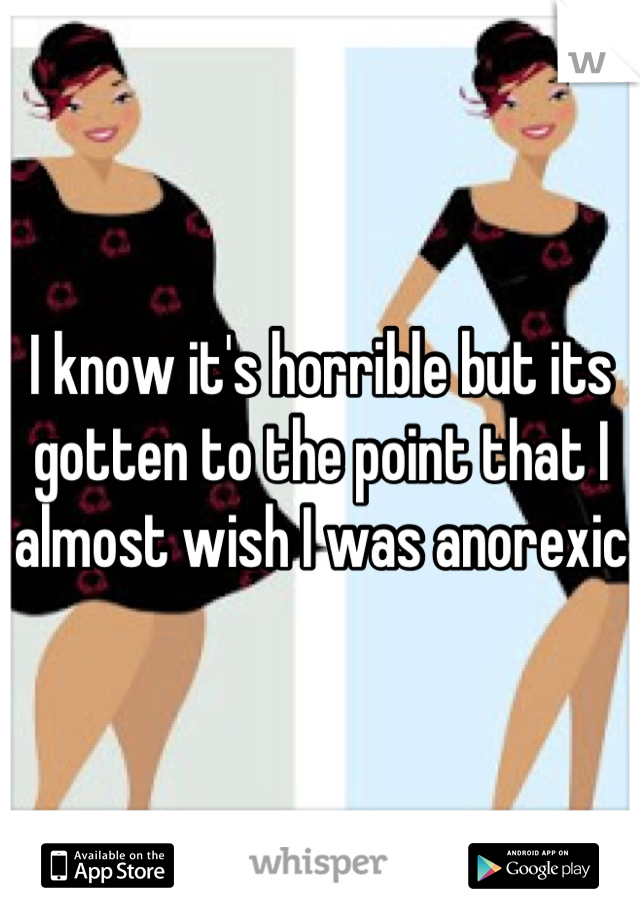 I know it's horrible but its gotten to the point that I almost wish I was anorexic