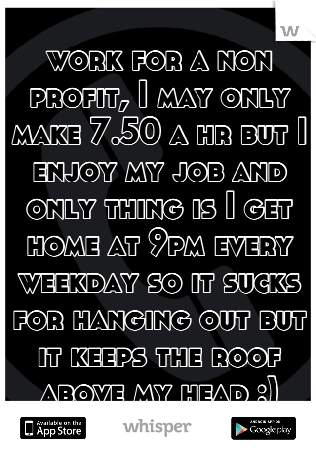 work for a non profit, I may only make 7.50 a hr but I enjoy my job and only thing is I get home at 9pm every weekday so it sucks for hanging out but it keeps the roof above my head :)