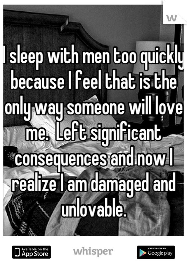 I sleep with men too quickly because I feel that is the only way someone will love me.  Left significant consequences and now I realize I am damaged and unlovable.