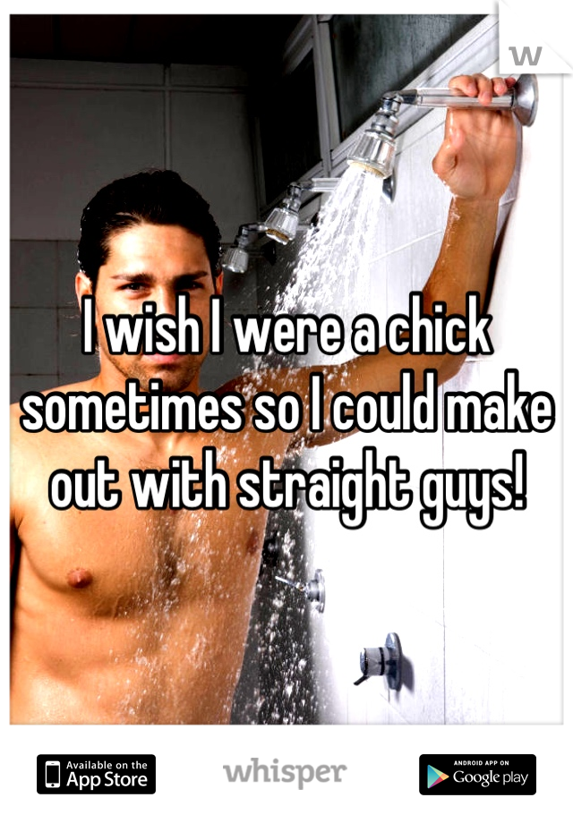 I wish I were a chick sometimes so I could make out with straight guys!